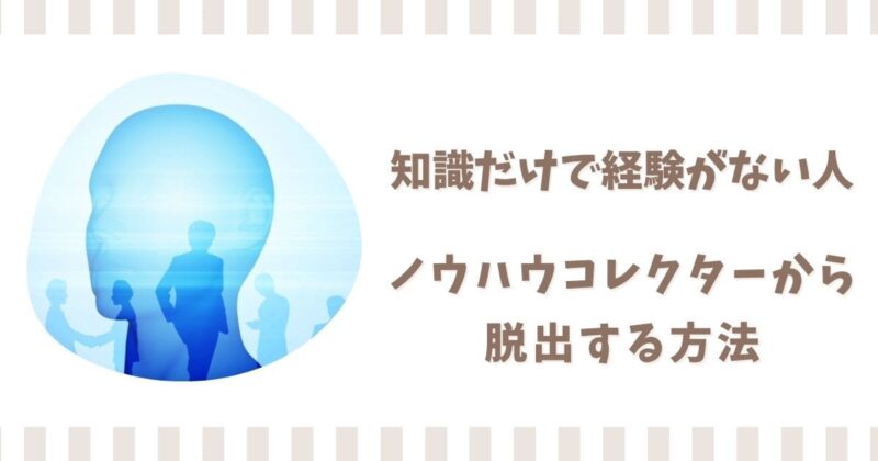 知識だけで経験がない人の特徴4選！ノウハウコレクターから脱出する方法